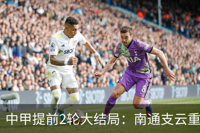 中甲提前2轮大结局：南通支云重返中超，梅州客家、佛山南狮降级