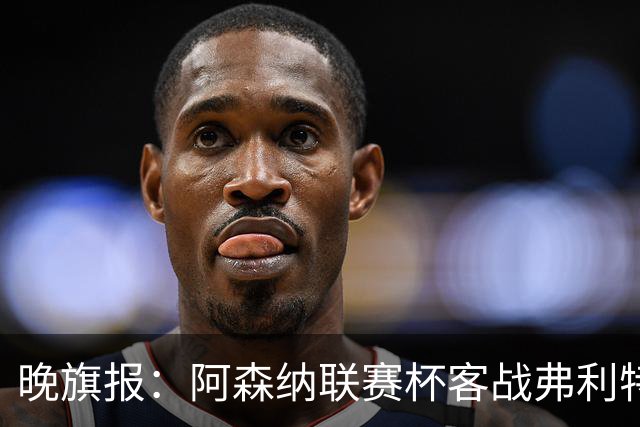 晚旗报：阿森纳联赛杯客战弗利特伍德将大轮换