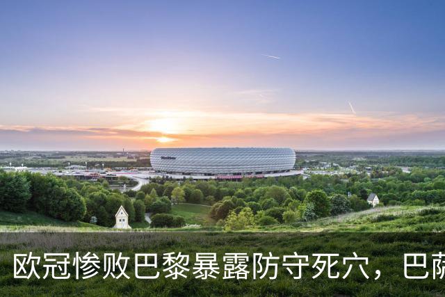 欧冠惨败巴黎暴露防守死穴，巴萨国家德比前夕拉响防线警报