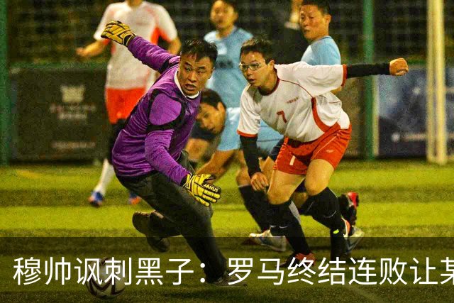 穆帅讽刺黑子：罗马终结连败让某些人失望了